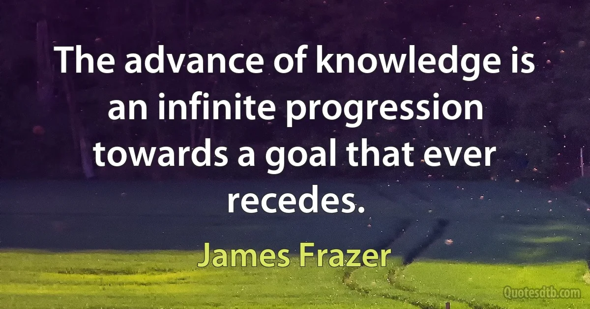 The advance of knowledge is an infinite progression towards a goal that ever recedes. (James Frazer)