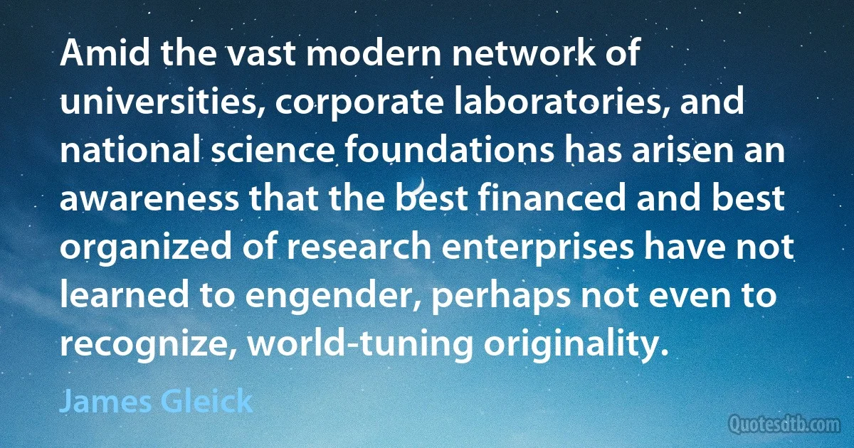 Amid the vast modern network of universities, corporate laboratories, and national science foundations has arisen an awareness that the best financed and best organized of research enterprises have not learned to engender, perhaps not even to recognize, world-tuning originality. (James Gleick)