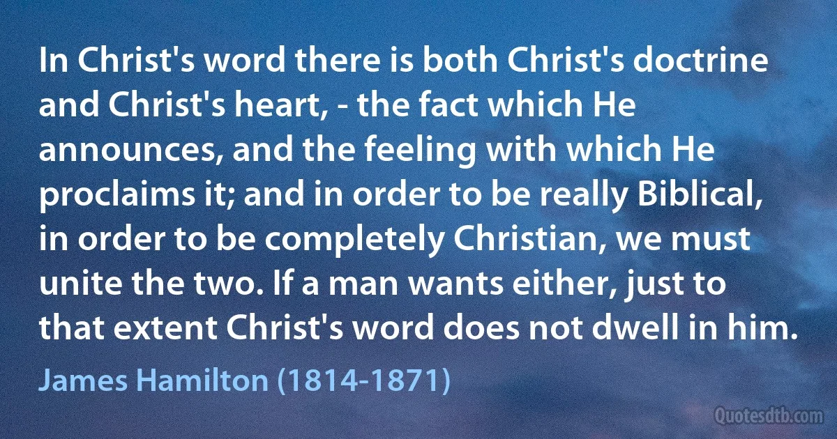 In Christ's word there is both Christ's doctrine and Christ's heart, - the fact which He announces, and the feeling with which He proclaims it; and in order to be really Biblical, in order to be completely Christian, we must unite the two. If a man wants either, just to that extent Christ's word does not dwell in him. (James Hamilton (1814-1871))