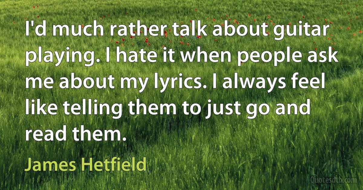 I'd much rather talk about guitar playing. I hate it when people ask me about my lyrics. I always feel like telling them to just go and read them. (James Hetfield)