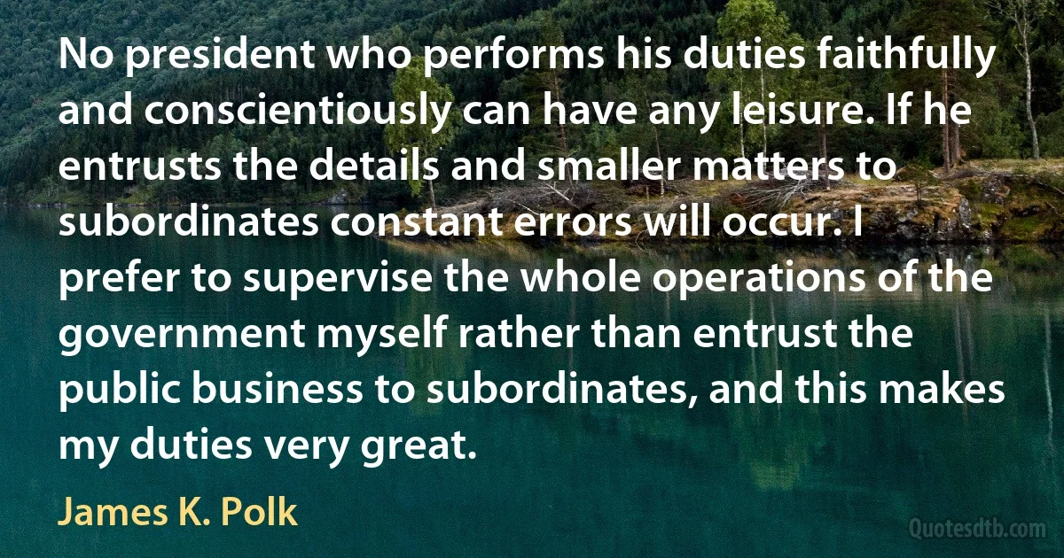 No president who performs his duties faithfully and conscientiously can have any leisure. If he entrusts the details and smaller matters to subordinates constant errors will occur. I prefer to supervise the whole operations of the government myself rather than entrust the public business to subordinates, and this makes my duties very great. (James K. Polk)