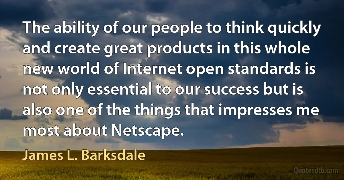 The ability of our people to think quickly and create great products in this whole new world of Internet open standards is not only essential to our success but is also one of the things that impresses me most about Netscape. (James L. Barksdale)