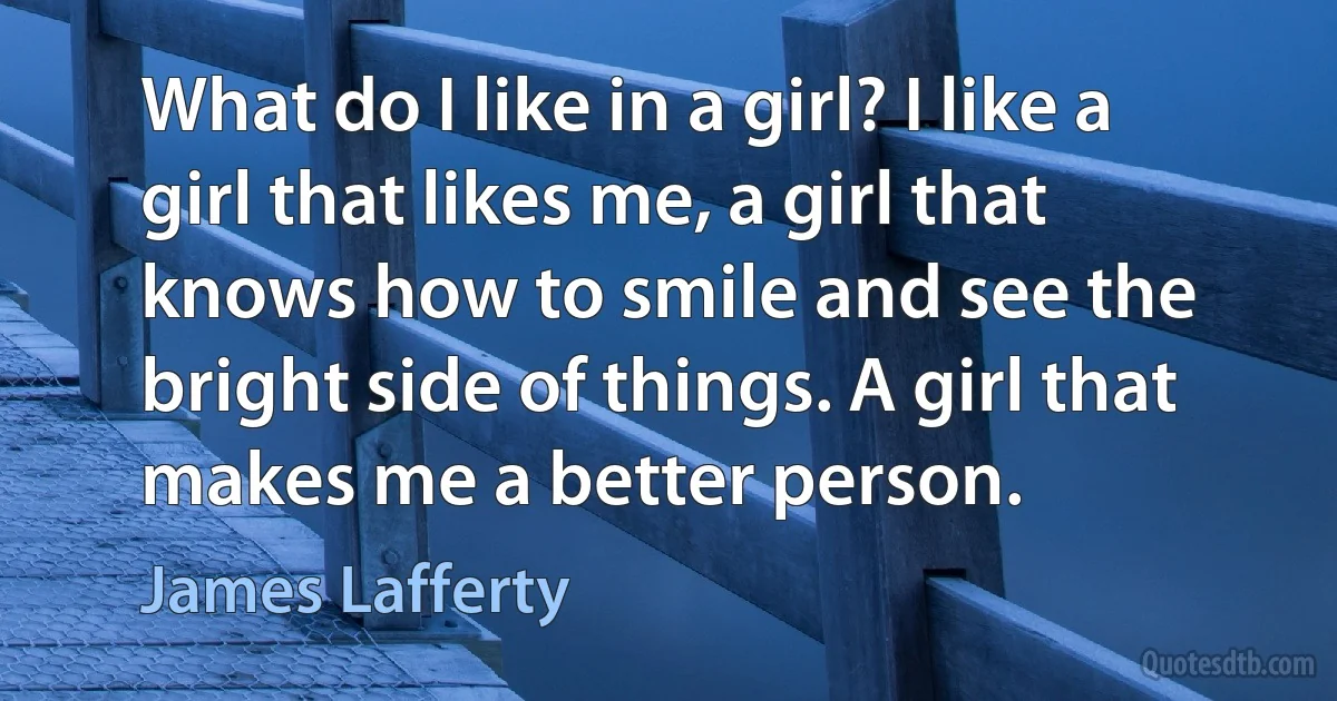 What do I like in a girl? I like a girl that likes me, a girl that knows how to smile and see the bright side of things. A girl that makes me a better person. (James Lafferty)