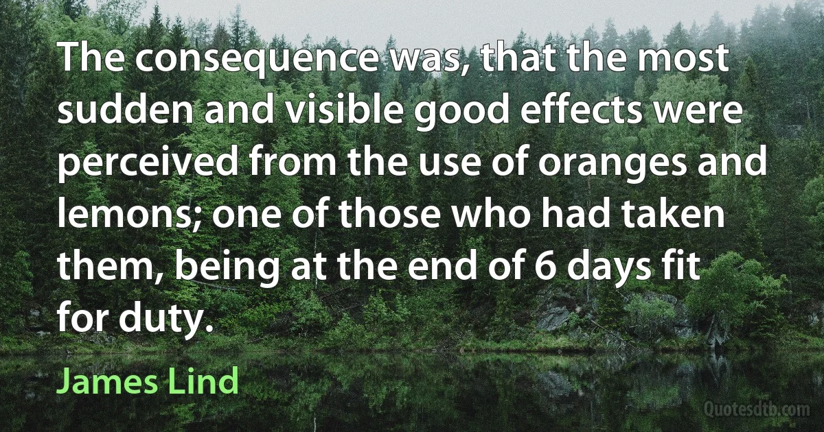 The consequence was, that the most sudden and visible good effects were perceived from the use of oranges and lemons; one of those who had taken them, being at the end of 6 days fit for duty. (James Lind)