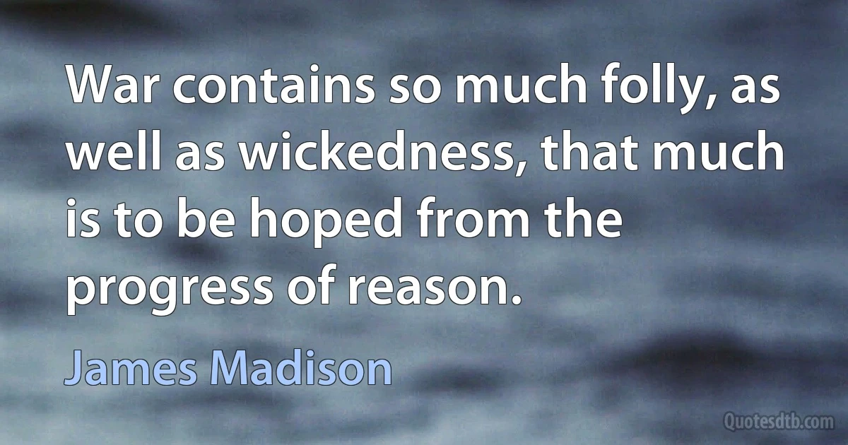 War contains so much folly, as well as wickedness, that much is to be hoped from the progress of reason. (James Madison)