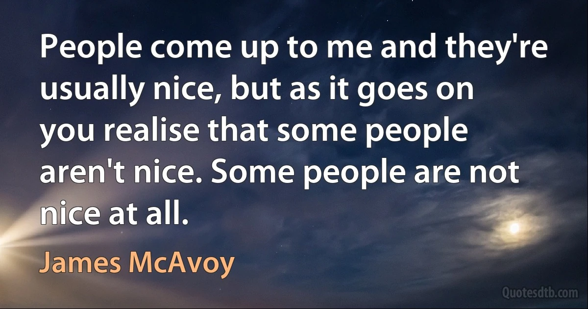 People come up to me and they're usually nice, but as it goes on you realise that some people aren't nice. Some people are not nice at all. (James McAvoy)