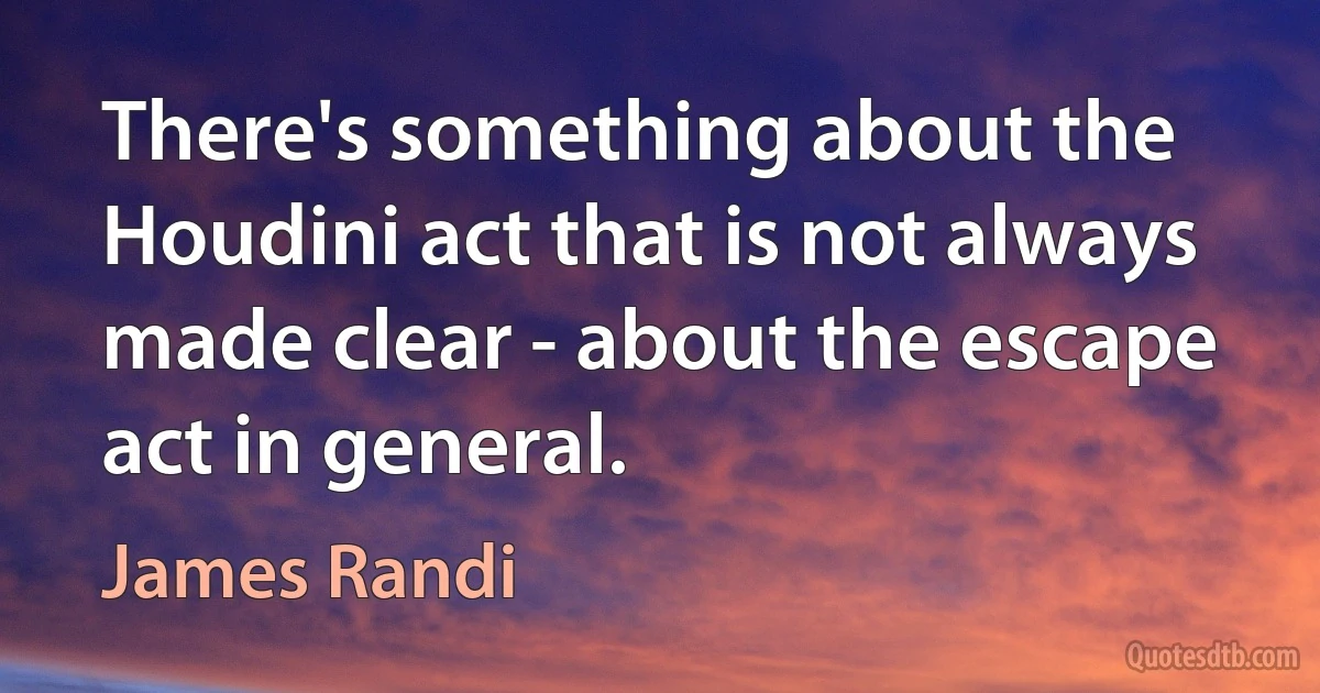 There's something about the Houdini act that is not always made clear - about the escape act in general. (James Randi)