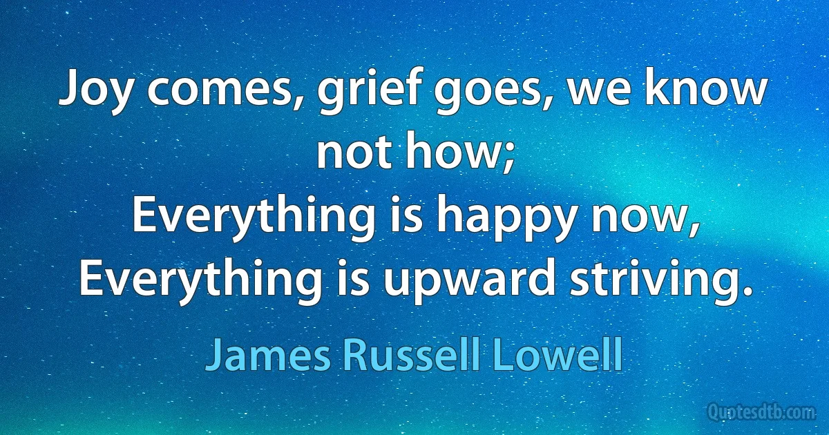 Joy comes, grief goes, we know not how;
Everything is happy now,
Everything is upward striving. (James Russell Lowell)