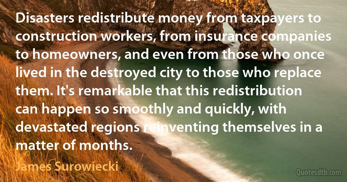 Disasters redistribute money from taxpayers to construction workers, from insurance companies to homeowners, and even from those who once lived in the destroyed city to those who replace them. It's remarkable that this redistribution can happen so smoothly and quickly, with devastated regions reinventing themselves in a matter of months. (James Surowiecki)