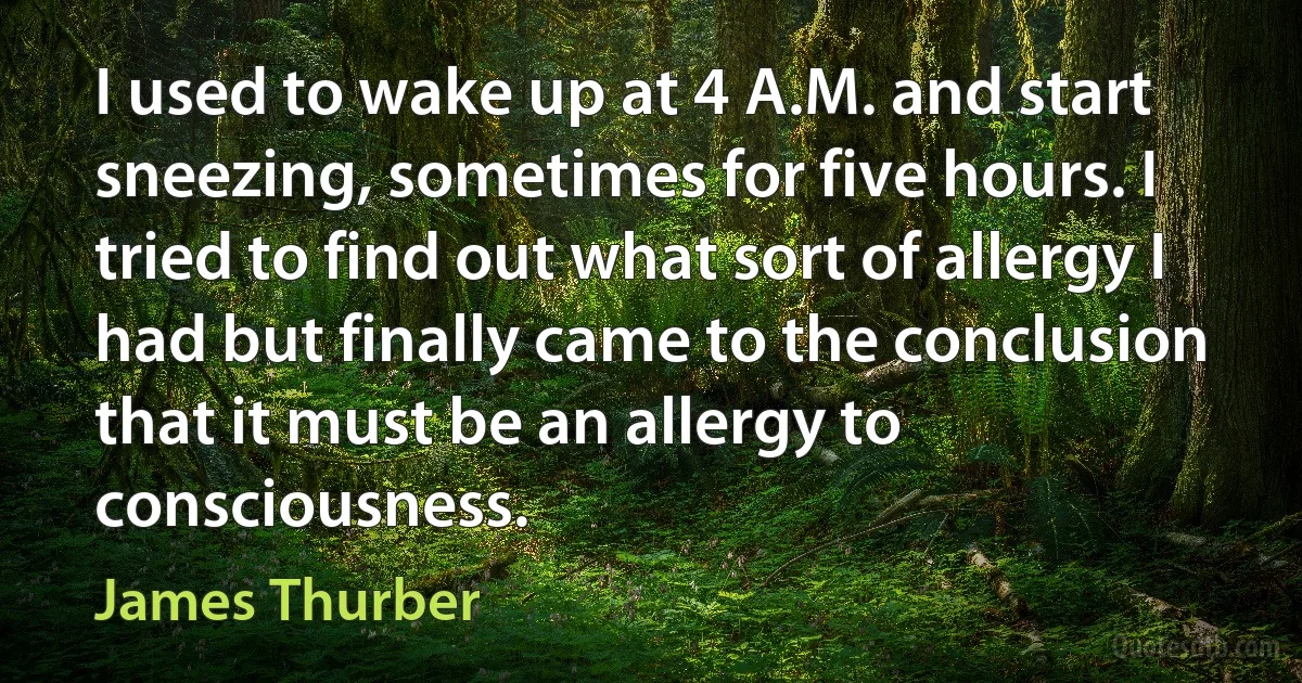 I used to wake up at 4 A.M. and start sneezing, sometimes for five hours. I tried to find out what sort of allergy I had but finally came to the conclusion that it must be an allergy to consciousness. (James Thurber)