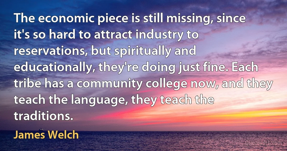 The economic piece is still missing, since it's so hard to attract industry to reservations, but spiritually and educationally, they're doing just fine. Each tribe has a community college now, and they teach the language, they teach the traditions. (James Welch)