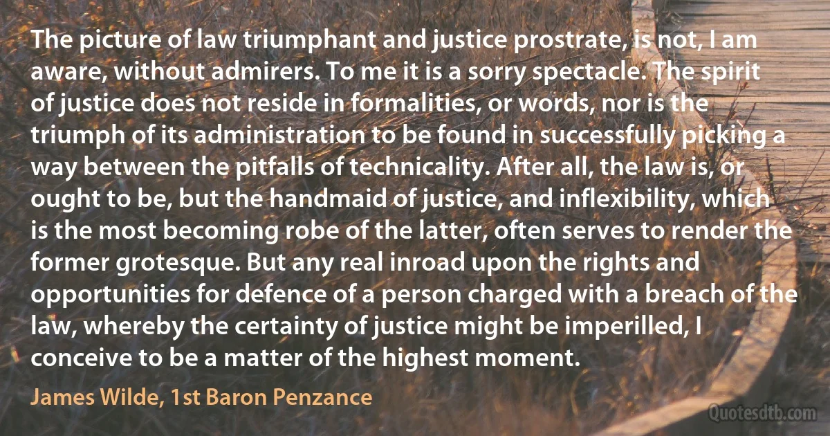 The picture of law triumphant and justice prostrate, is not, I am aware, without admirers. To me it is a sorry spectacle. The spirit of justice does not reside in formalities, or words, nor is the triumph of its administration to be found in successfully picking a way between the pitfalls of technicality. After all, the law is, or ought to be, but the handmaid of justice, and inflexibility, which is the most becoming robe of the latter, often serves to render the former grotesque. But any real inroad upon the rights and opportunities for defence of a person charged with a breach of the law, whereby the certainty of justice might be imperilled, I conceive to be a matter of the highest moment. (James Wilde, 1st Baron Penzance)