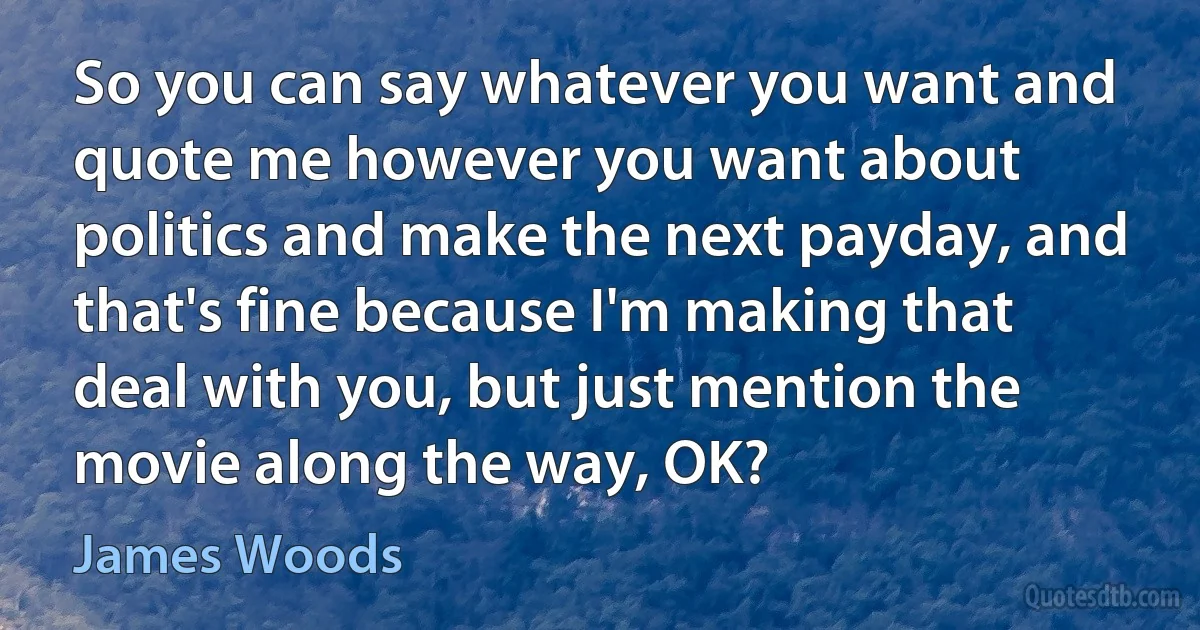 So you can say whatever you want and quote me however you want about politics and make the next payday, and that's fine because I'm making that deal with you, but just mention the movie along the way, OK? (James Woods)