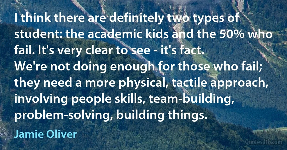 I think there are definitely two types of student: the academic kids and the 50% who fail. It's very clear to see - it's fact. We're not doing enough for those who fail; they need a more physical, tactile approach, involving people skills, team-building, problem-solving, building things. (Jamie Oliver)