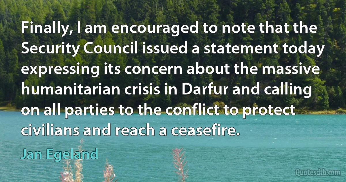 Finally, I am encouraged to note that the Security Council issued a statement today expressing its concern about the massive humanitarian crisis in Darfur and calling on all parties to the conflict to protect civilians and reach a ceasefire. (Jan Egeland)