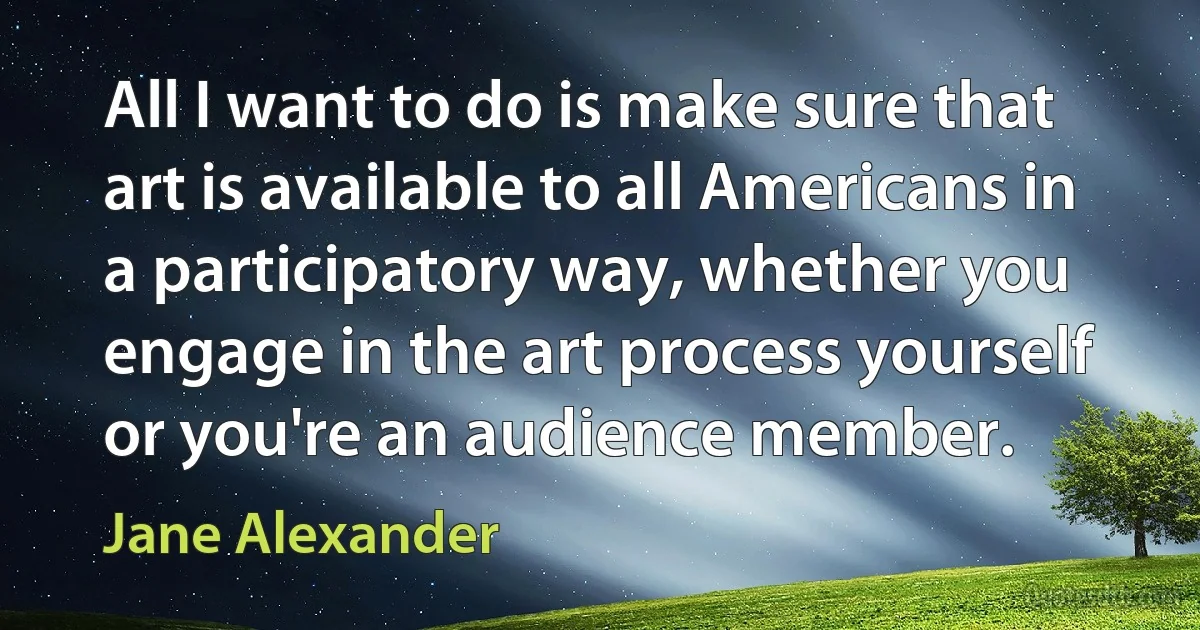 All I want to do is make sure that art is available to all Americans in a participatory way, whether you engage in the art process yourself or you're an audience member. (Jane Alexander)