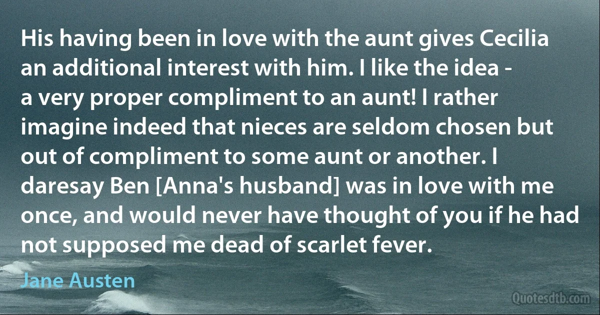 His having been in love with the aunt gives Cecilia an additional interest with him. I like the idea - a very proper compliment to an aunt! I rather imagine indeed that nieces are seldom chosen but out of compliment to some aunt or another. I daresay Ben [Anna's husband] was in love with me once, and would never have thought of you if he had not supposed me dead of scarlet fever. (Jane Austen)