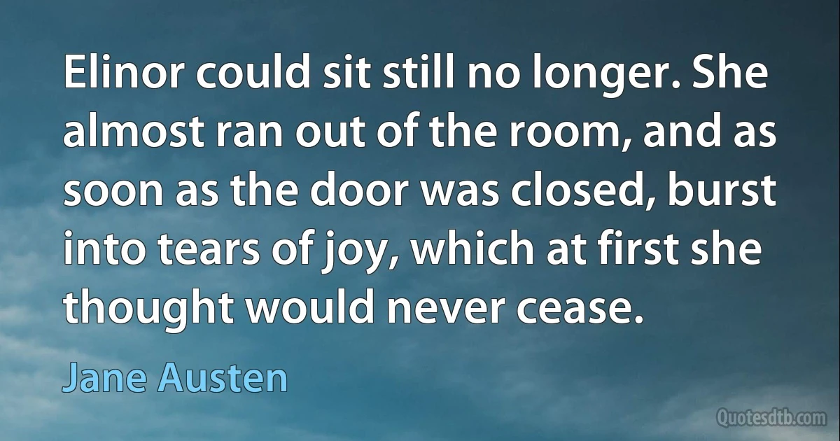 Elinor could sit still no longer. She almost ran out of the room, and as soon as the door was closed, burst into tears of joy, which at first she thought would never cease. (Jane Austen)