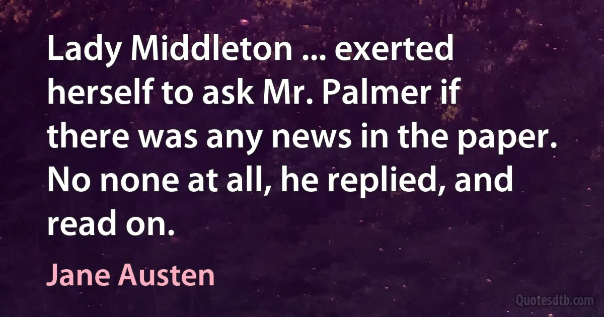 Lady Middleton ... exerted herself to ask Mr. Palmer if there was any news in the paper. No none at all, he replied, and read on. (Jane Austen)