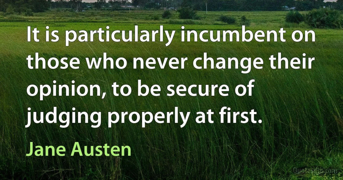 It is particularly incumbent on those who never change their opinion, to be secure of judging properly at first. (Jane Austen)