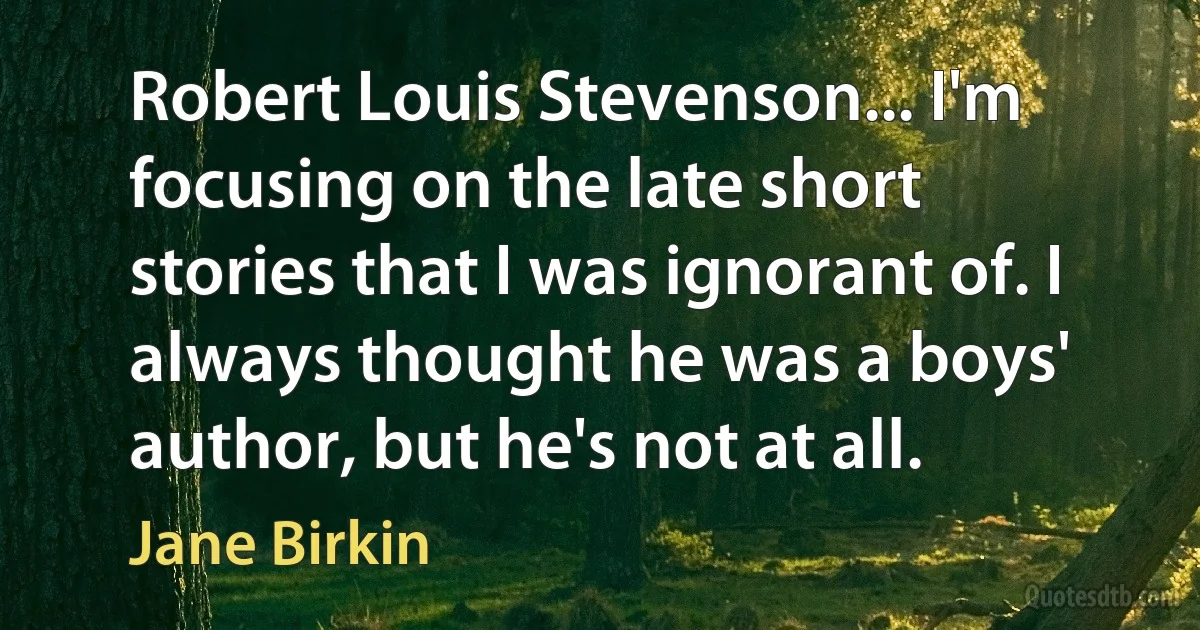 Robert Louis Stevenson... I'm focusing on the late short stories that I was ignorant of. I always thought he was a boys' author, but he's not at all. (Jane Birkin)