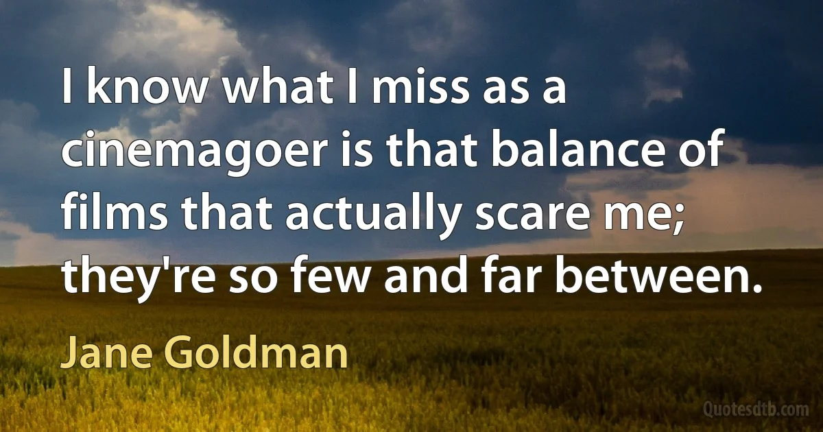 I know what I miss as a cinemagoer is that balance of films that actually scare me; they're so few and far between. (Jane Goldman)