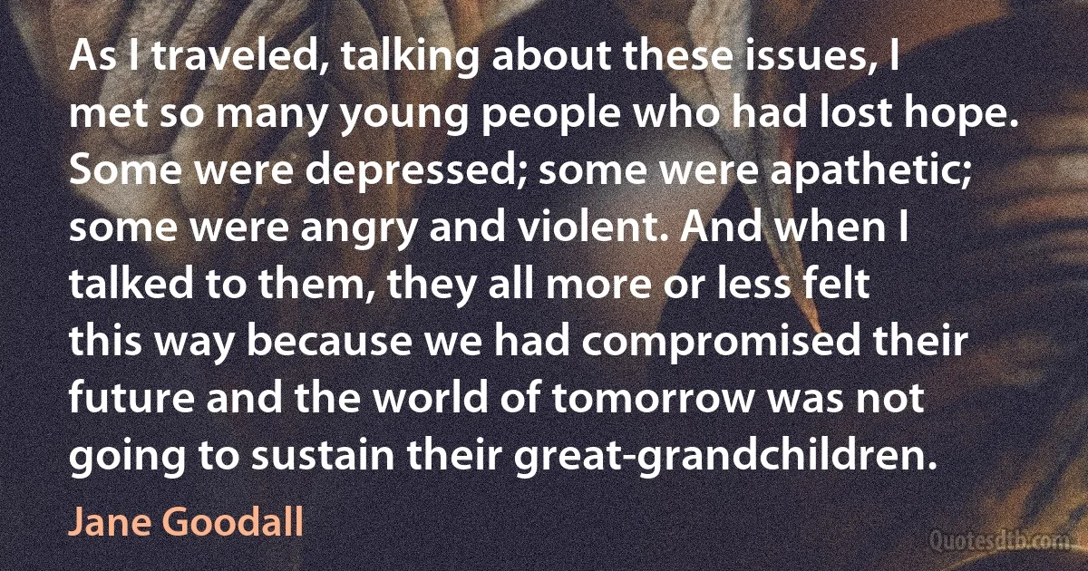 As I traveled, talking about these issues, I met so many young people who had lost hope. Some were depressed; some were apathetic; some were angry and violent. And when I talked to them, they all more or less felt this way because we had compromised their future and the world of tomorrow was not going to sustain their great-grandchildren. (Jane Goodall)