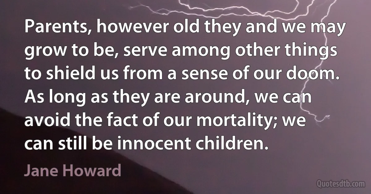 Parents, however old they and we may grow to be, serve among other things to shield us from a sense of our doom. As long as they are around, we can avoid the fact of our mortality; we can still be innocent children. (Jane Howard)