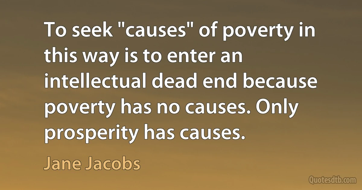 To seek "causes" of poverty in this way is to enter an intellectual dead end because poverty has no causes. Only prosperity has causes. (Jane Jacobs)