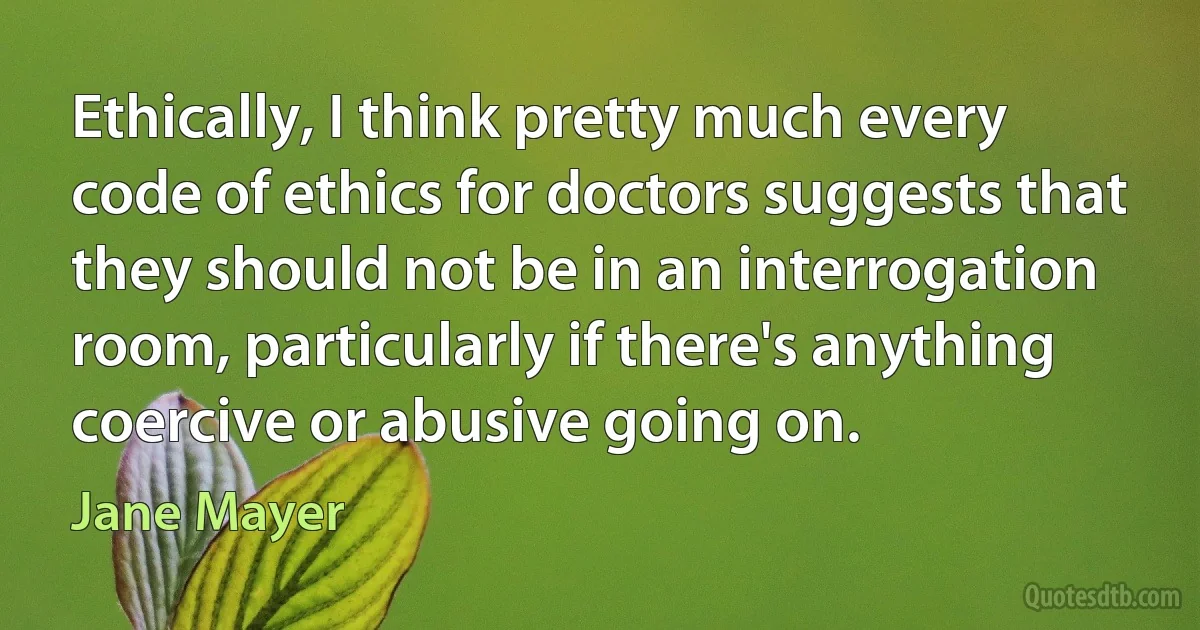 Ethically, I think pretty much every code of ethics for doctors suggests that they should not be in an interrogation room, particularly if there's anything coercive or abusive going on. (Jane Mayer)