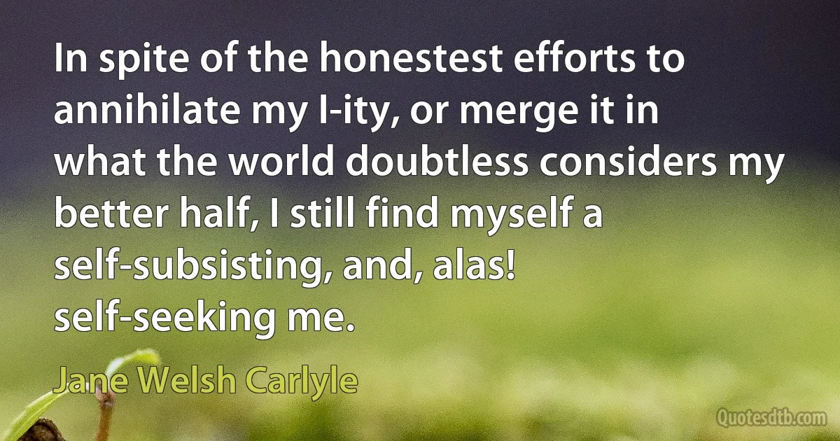 In spite of the honestest efforts to annihilate my I-ity, or merge it in what the world doubtless considers my better half, I still find myself a self-subsisting, and, alas! self-seeking me. (Jane Welsh Carlyle)