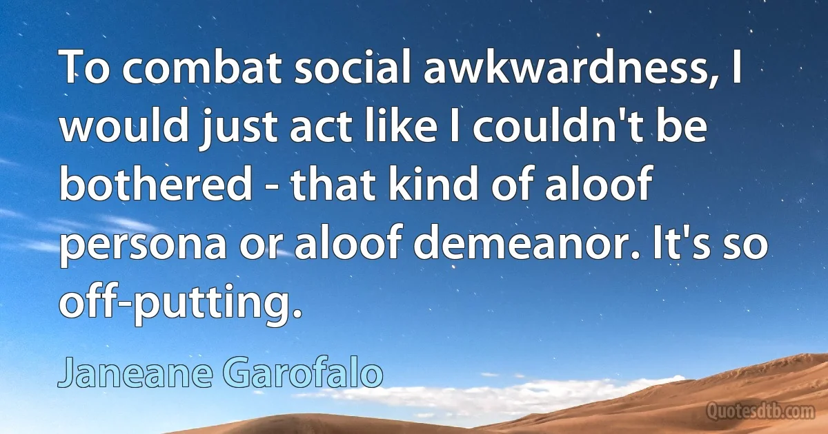 To combat social awkwardness, I would just act like I couldn't be bothered - that kind of aloof persona or aloof demeanor. It's so off-putting. (Janeane Garofalo)