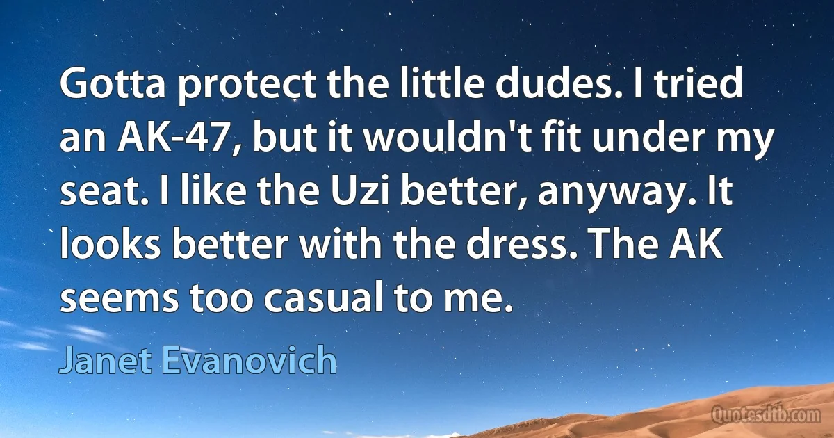 Gotta protect the little dudes. I tried an AK-47, but it wouldn't fit under my seat. I like the Uzi better, anyway. It looks better with the dress. The AK seems too casual to me. (Janet Evanovich)