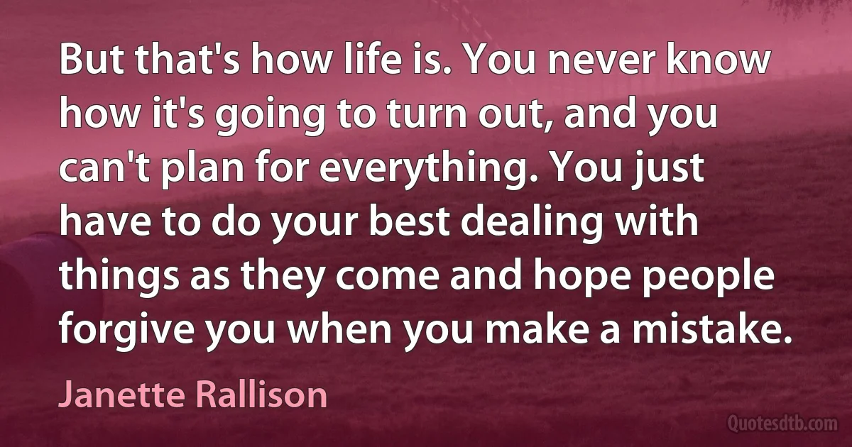 But that's how life is. You never know how it's going to turn out, and you can't plan for everything. You just have to do your best dealing with things as they come and hope people forgive you when you make a mistake. (Janette Rallison)