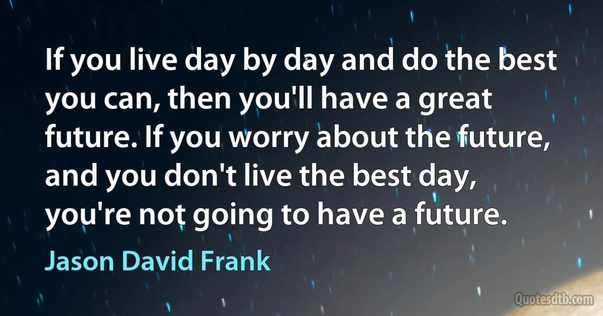 If you live day by day and do the best you can, then you'll have a great future. If you worry about the future, and you don't live the best day, you're not going to have a future. (Jason David Frank)