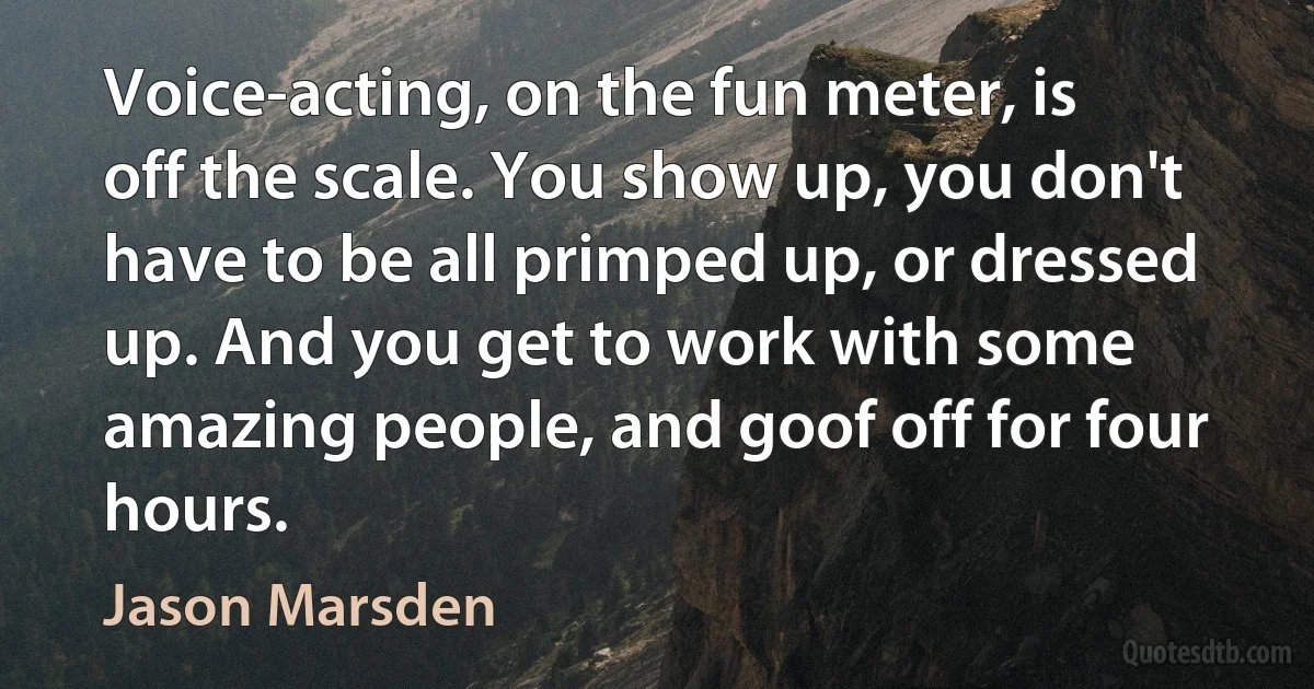 Voice-acting, on the fun meter, is off the scale. You show up, you don't have to be all primped up, or dressed up. And you get to work with some amazing people, and goof off for four hours. (Jason Marsden)