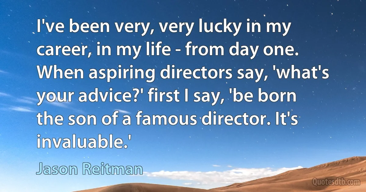 I've been very, very lucky in my career, in my life - from day one. When aspiring directors say, 'what's your advice?' first I say, 'be born the son of a famous director. It's invaluable.' (Jason Reitman)