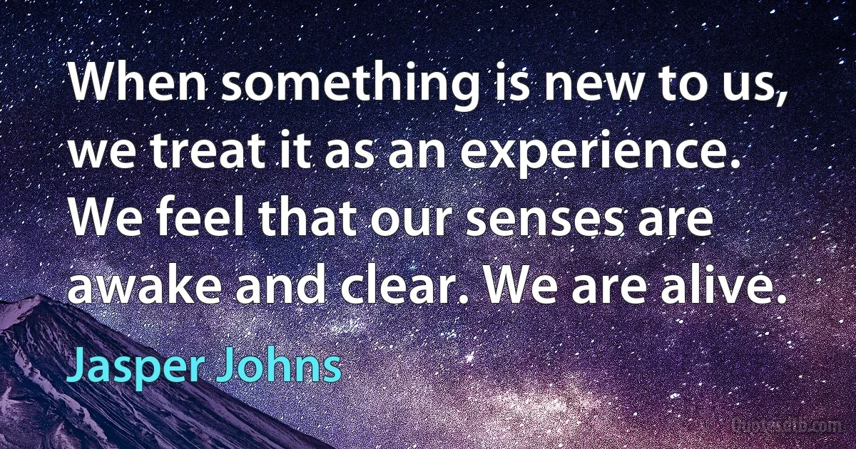 When something is new to us, we treat it as an experience. We feel that our senses are awake and clear. We are alive. (Jasper Johns)