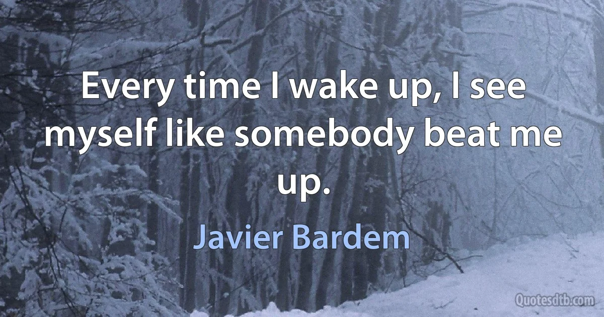 Every time I wake up, I see myself like somebody beat me up. (Javier Bardem)