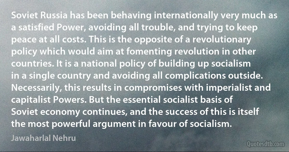 Soviet Russia has been behaving internationally very much as a satisfied Power, avoiding all trouble, and trying to keep peace at all costs. This is the opposite of a revolutionary policy which would aim at fomenting revolution in other countries. It is a national policy of building up socialism in a single country and avoiding all complications outside. Necessarily, this results in compromises with imperialist and capitalist Powers. But the essential socialist basis of Soviet economy continues, and the success of this is itself the most powerful argument in favour of socialism. (Jawaharlal Nehru)