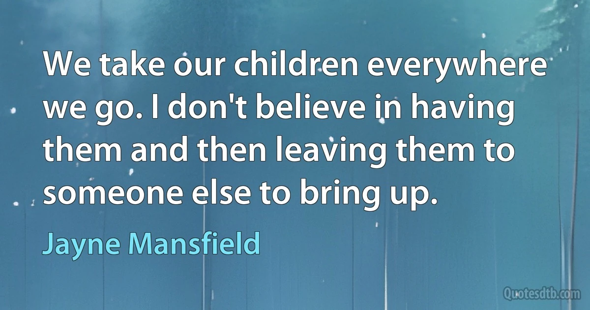 We take our children everywhere we go. I don't believe in having them and then leaving them to someone else to bring up. (Jayne Mansfield)