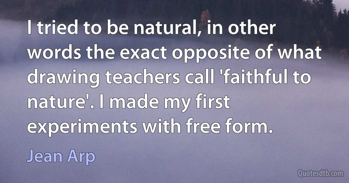 I tried to be natural, in other words the exact opposite of what drawing teachers call 'faithful to nature'. I made my first experiments with free form. (Jean Arp)