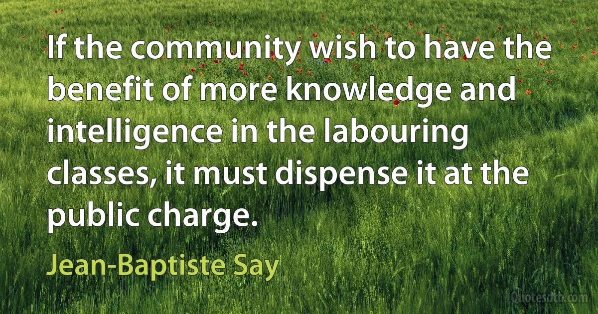 If the community wish to have the benefit of more knowledge and intelligence in the labouring classes, it must dispense it at the public charge. (Jean-Baptiste Say)