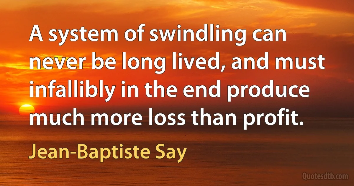 A system of swindling can never be long lived, and must infallibly in the end produce much more loss than profit. (Jean-Baptiste Say)