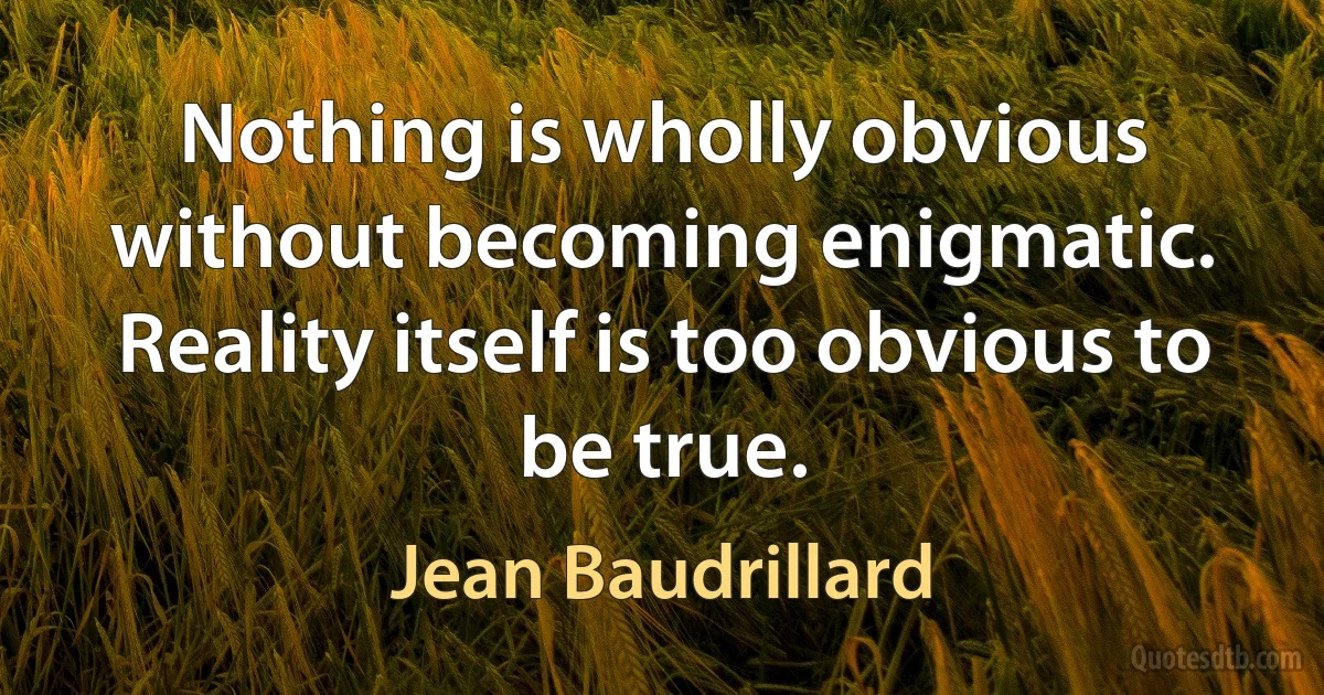 Nothing is wholly obvious without becoming enigmatic. Reality itself is too obvious to be true. (Jean Baudrillard)