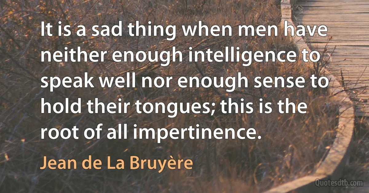 It is a sad thing when men have neither enough intelligence to speak well nor enough sense to hold their tongues; this is the root of all impertinence. (Jean de La Bruyère)