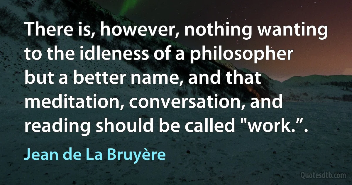 There is, however, nothing wanting to the idleness of a philosopher but a better name, and that meditation, conversation, and reading should be called "work.”. (Jean de La Bruyère)