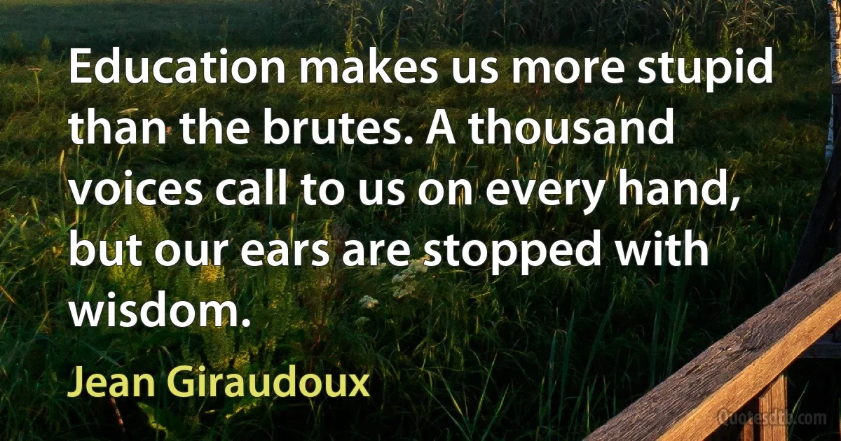 Education makes us more stupid than the brutes. A thousand voices call to us on every hand, but our ears are stopped with wisdom. (Jean Giraudoux)