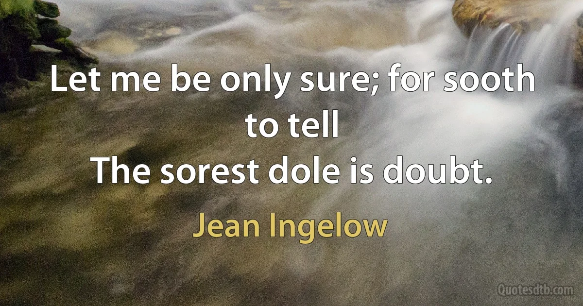 Let me be only sure; for sooth to tell
The sorest dole is doubt. (Jean Ingelow)