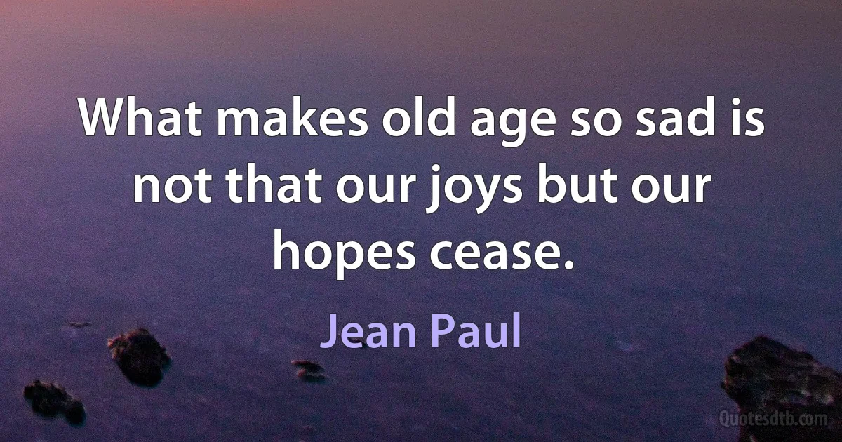 What makes old age so sad is not that our joys but our hopes cease. (Jean Paul)